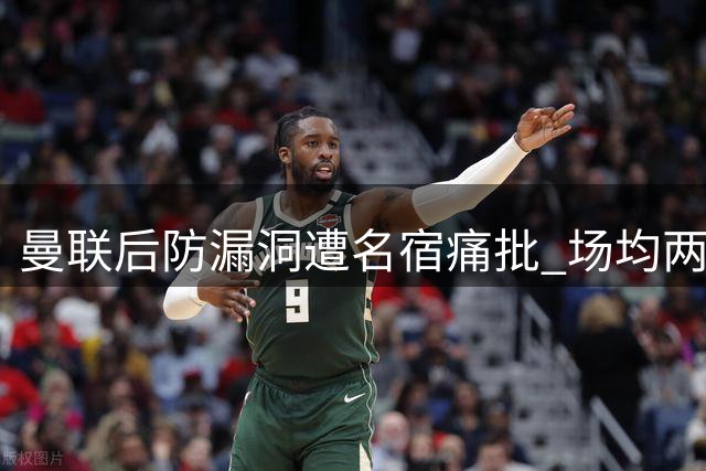 曼联后防漏洞遭名宿痛批 场均两失球暴露致命隐患